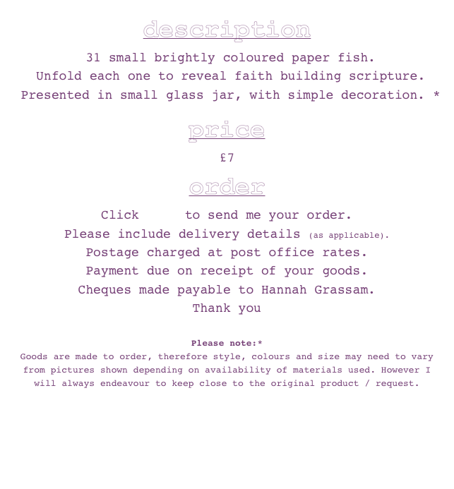 description 
 31 small brightly coloured paper fish. 
 Unfold each one to reveal faith building scripture.
 Presented in small glass jar, with simple decoration. * 

price  
£7

order
Click here to send me your order.
Please include delivery details (as applicable). 
Postage charged at post office rates. 
Payment due on receipt of your goods. 
Cheques made payable to Hannah Grassam.
Thank you 
 
Please note:* 
Goods are made to order, therefore style, colours and size may need to vary from pictures shown depending on availability of materials used. However I will always endeavour to keep close to the original product / request.