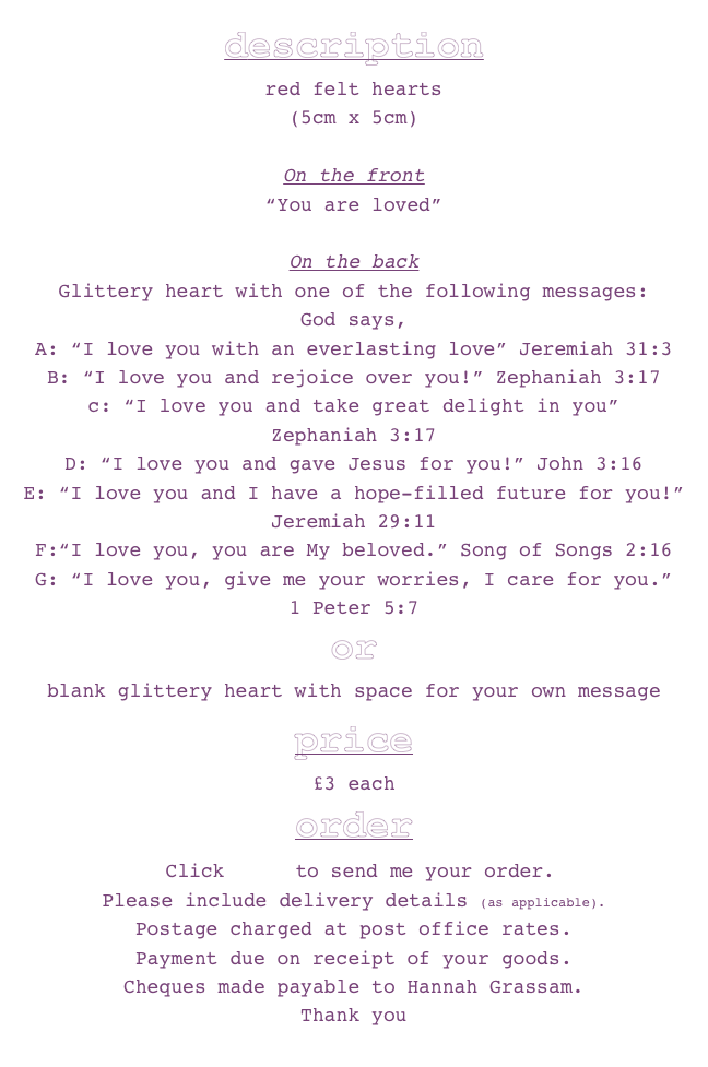 description
red felt hearts 
(5cm x 5cm)

On the front 
“You are loved”

On the back
Glittery heart with one of the following messages:
God says,
A: “I love you with an everlasting love” Jeremiah 31:3
B: “I love you and rejoice over you!” Zephaniah 3:17
c: “I love you and take great delight in you”
Zephaniah 3:17
D: “I love you and gave Jesus for you!” John 3:16
E: “I love you and I have a hope-filled future for you!”
Jeremiah 29:11
F:“I love you, you are My beloved.” Song of Songs 2:16
G: “I love you, give me your worries, I care for you.” 
1 Peter 5:7
or
blank glittery heart with space for your own message 



price£3 eachorder
 Click here to send me your order.
Please include delivery details (as applicable). 
Postage charged at post office rates. 
Payment due on receipt of your goods. 
Cheques made payable to Hannah Grassam.
Thank you 
