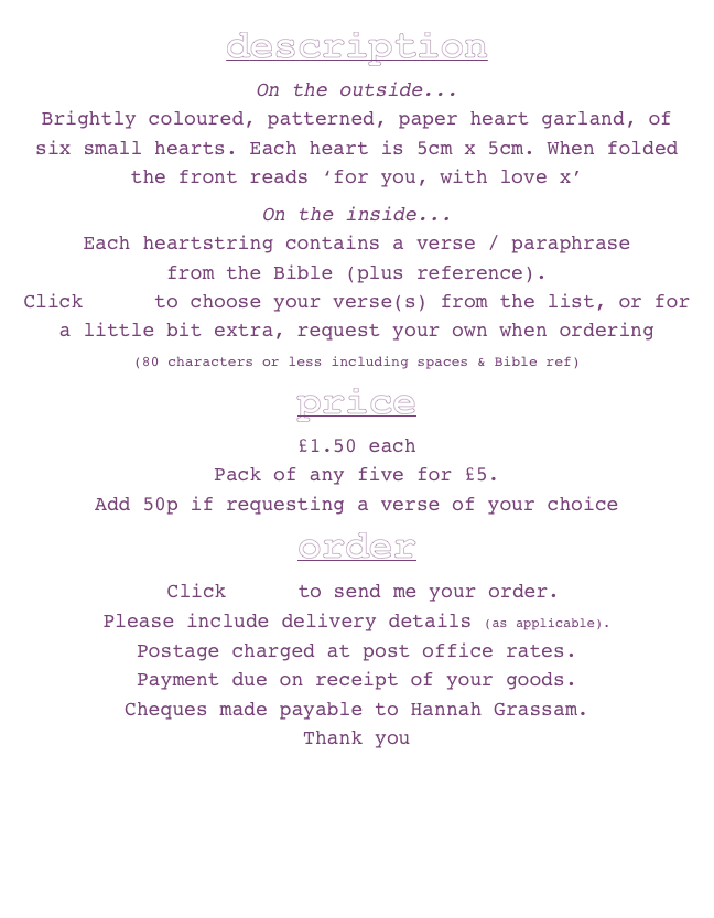 description
On the outside...Brightly coloured, patterned, paper heart garland, of six small hearts. Each heart is 5cm x 5cm. When folded the front reads ‘for you, with love x’ 
On the inside...Each heartstring contains a verse / paraphrase 
from the Bible (plus reference). Click here to choose your verse(s) from the list, or for a little bit extra, request your own when ordering 
(80 characters or less including spaces & Bible ref)  price£1.50 eachPack of any five for £5. Add 50p if requesting a verse of your choice  
order
 Click here to send me your order.
Please include delivery details (as applicable). 
Postage charged at post office rates. 
Payment due on receipt of your goods. 
Cheques made payable to Hannah Grassam.
Thank you 

