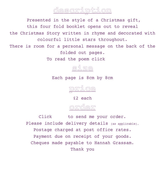 description
 Presented in the style of a Christmas gift, 
this four fold booklet opens out to reveal 
the Christmas Story written in rhyme and decorated with colourful little stars throughout.
There is room for a personal message on the back of the folded out pages.
To read the poem click here
size
Each page is 8cm by 8cm

price
£2 each
order
Click here to send me your order.
Please include delivery details (as applicable). 
Postage charged at post office rates. 
Payment due on receipt of your goods. 
Cheques made payable to Hannah Grassam.
Thank you 
